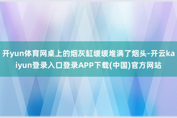 开yun体育网桌上的烟灰缸缓缓堆满了烟头-开云kaiyun登录入口登录APP下载(中国)官方网站