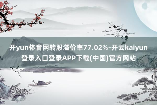 开yun体育网转股溢价率77.02%-开云kaiyun登录入口登录APP下载(中国)官方网站