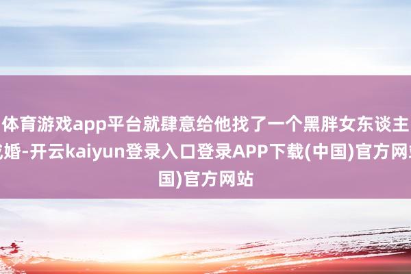 体育游戏app平台就肆意给他找了一个黑胖女东谈主成婚-开云kaiyun登录入口登录APP下载(中国)官方网站