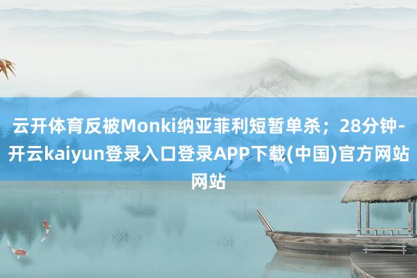 云开体育反被Monki纳亚菲利短暂单杀；28分钟-开云kaiyun登录入口登录APP下载(中国)官方网站