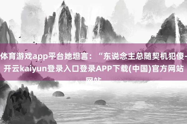 体育游戏app平台她坦言：“东说念主总随契机犯傻-开云kaiyun登录入口登录APP下载(中国)官方网站