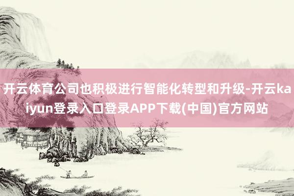 开云体育公司也积极进行智能化转型和升级-开云kaiyun登录入口登录APP下载(中国)官方网站