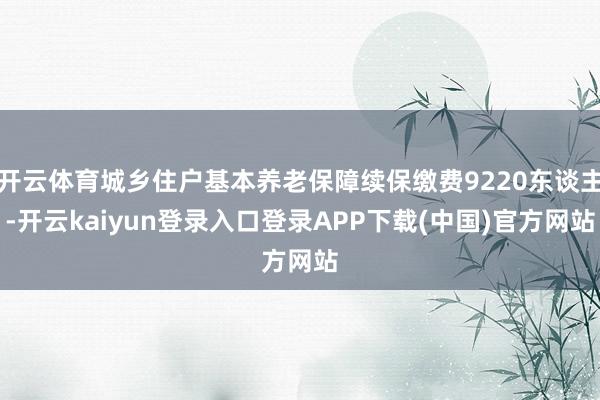 开云体育城乡住户基本养老保障续保缴费9220东谈主-开云kaiyun登录入口登录APP下载(中国)官方网站