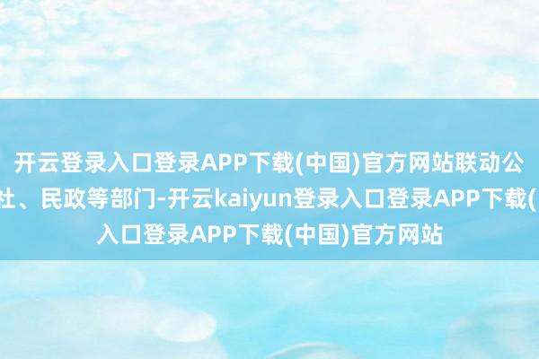 开云登录入口登录APP下载(中国)官方网站联动公安、东说念主社、民政等部门-开云kaiyun登录入口登录APP下载(中国)官方网站