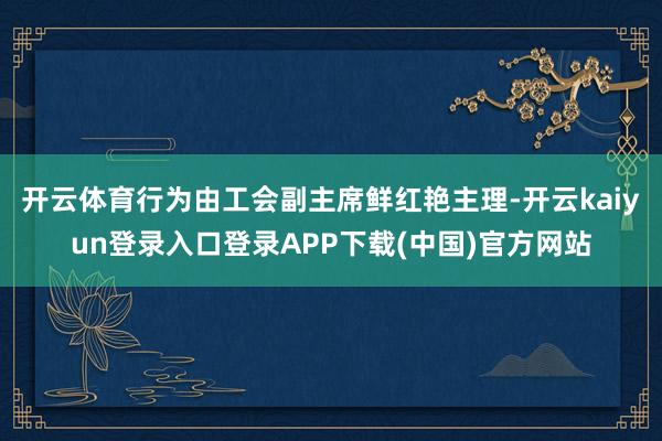 开云体育行为由工会副主席鲜红艳主理-开云kaiyun登录入口登录APP下载(中国)官方网站