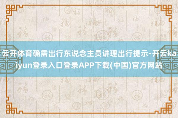 云开体育确需出行东说念主员讲理出行提示-开云kaiyun登录入口登录APP下载(中国)官方网站