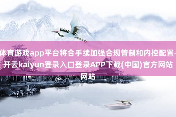 体育游戏app平台将合手续加强合规管制和内控配置-开云kaiyun登录入口登录APP下载(中国)官方网站