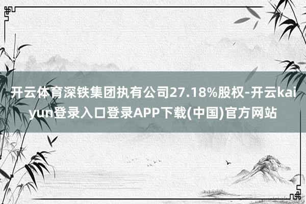 开云体育深铁集团执有公司27.18%股权-开云kaiyun登录入口登录APP下载(中国)官方网站