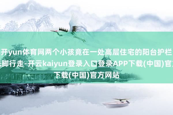开yun体育网两个小孩竟在一处高层住宅的阳台护栏外侧光脚行走-开云kaiyun登录入口登录APP下载(中国)官方网站