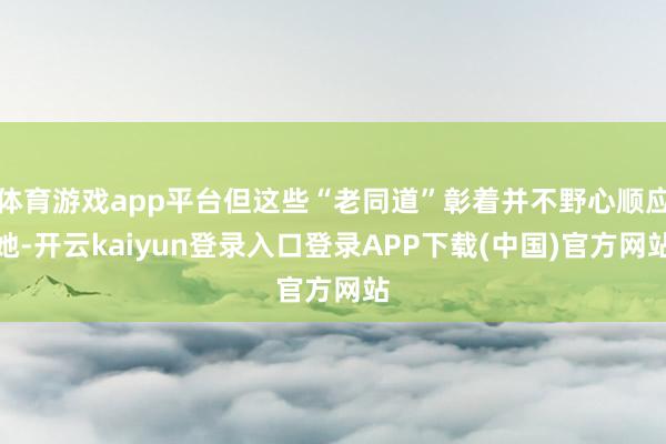 体育游戏app平台但这些“老同道”彰着并不野心顺应她-开云kaiyun登录入口登录APP下载(中国)官方网站
