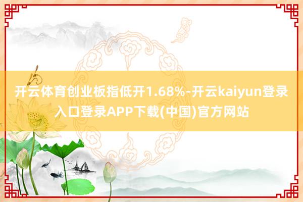 开云体育创业板指低开1.68%-开云kaiyun登录入口登录APP下载(中国)官方网站