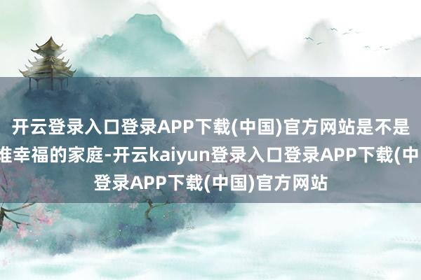 开云登录入口登录APP下载(中国)官方网站是不是妒忌我？阿谁幸福的家庭-开云kaiyun登录入口登录APP下载(中国)官方网站