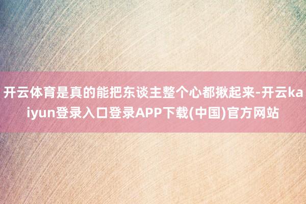 开云体育是真的能把东谈主整个心都揪起来-开云kaiyun登录入口登录APP下载(中国)官方网站