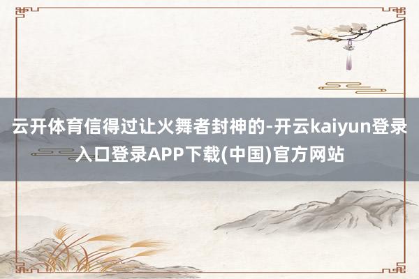 云开体育信得过让火舞者封神的-开云kaiyun登录入口登录APP下载(中国)官方网站