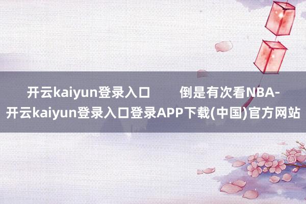 开云kaiyun登录入口 倒是有次看NBA-开云kaiyun登录入口登录APP下载(中国)官方网站