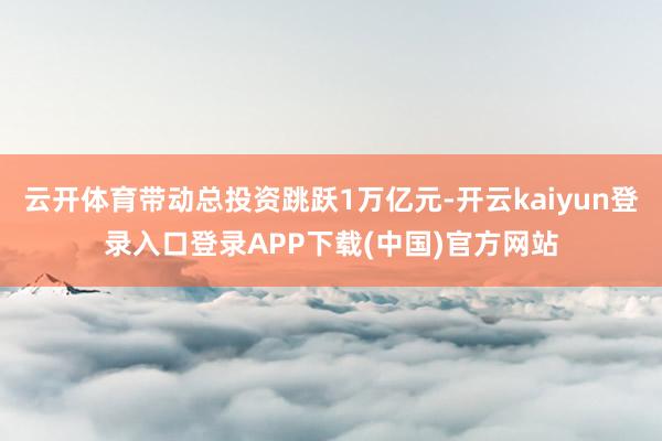 云开体育带动总投资跳跃1万亿元-开云kaiyun登录入口登录APP下载(中国)官方网站