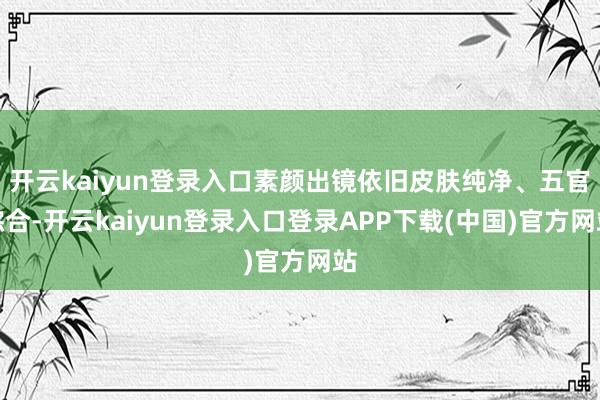 开云kaiyun登录入口素颜出镜依旧皮肤纯净、五官综合-开云kaiyun登录入口登录APP下载(中国)官方网站