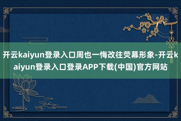 开云kaiyun登录入口周也一悔改往荧幕形象-开云kaiyun登录入口登录APP下载(中国)官方网站