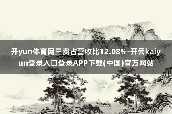 开yun体育网三费占营收比12.08%-开云kaiyun登录入口登录APP下载(中国)官方网站