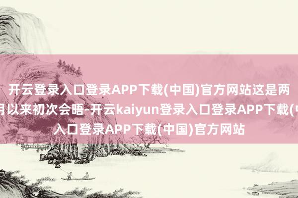 开云登录入口登录APP下载(中国)官方网站这是两东说念主自2月以来初次会晤-开云kaiyun登录入口登录APP下载(中国)官方网站