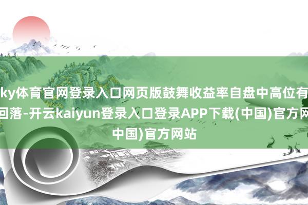 ky体育官网登录入口网页版鼓舞收益率自盘中高位有所回落-开云kaiyun登录入口登录APP下载(中国)官方网站