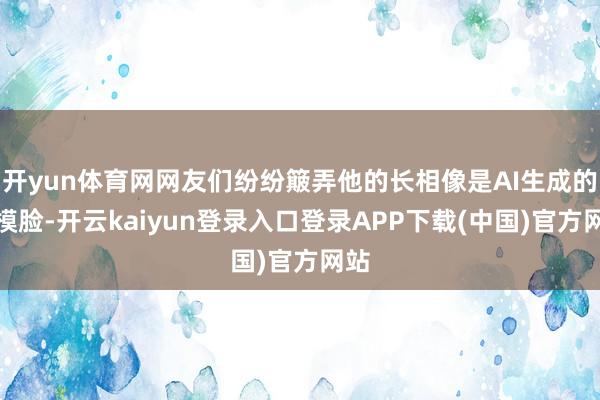 开yun体育网网友们纷纷簸弄他的长相像是AI生成的建模脸-开云kaiyun登录入口登录APP下载(中国)官方网站