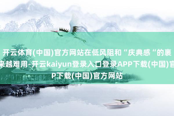 开云体育(中国)官方网站在低风阻和“庆典感“的裹带下越来越难用-开云kaiyun登录入口登录APP下载(中国)官方网站