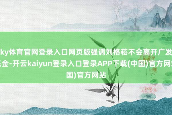 ky体育官网登录入口网页版强调刘格菘不会离开广发基金-开云kaiyun登录入口登录APP下载(中国)官方网站