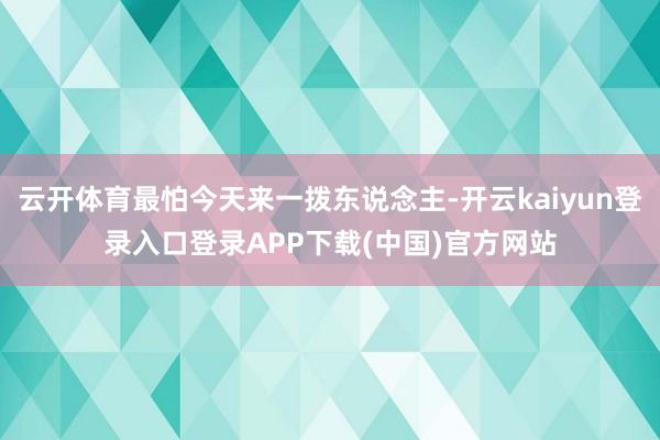 云开体育最怕今天来一拨东说念主-开云kaiyun登录入口登录APP下载(中国)官方网站