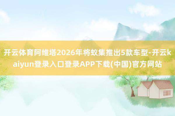 开云体育阿维塔2026年将蚁集推出5款车型-开云kaiyun登录入口登录APP下载(中国)官方网站