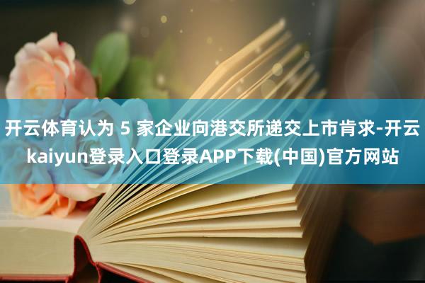 开云体育认为 5 家企业向港交所递交上市肯求-开云kaiyun登录入口登录APP下载(中国)官方网站
