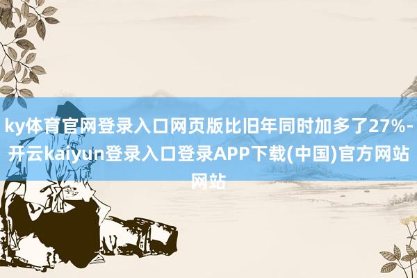 ky体育官网登录入口网页版比旧年同时加多了27%-开云kaiyun登录入口登录APP下载(中国)官方网站
