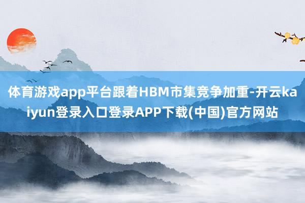 体育游戏app平台跟着HBM市集竞争加重-开云kaiyun登录入口登录APP下载(中国)官方网站
