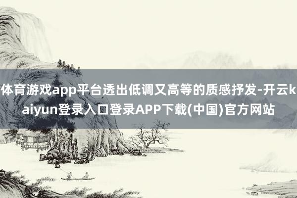 体育游戏app平台透出低调又高等的质感抒发-开云kaiyun登录入口登录APP下载(中国)官方网站