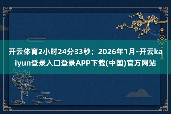 开云体育2小时24分33秒;2026年1月-开云kaiyun登录入口登录APP下载(中国)官方网站