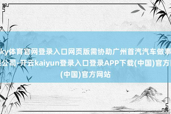 ky体育官网登录入口网页版需协助广州首汽汽车做事有限公司-开云kaiyun登录入口登录APP下载(中国)官方网站
