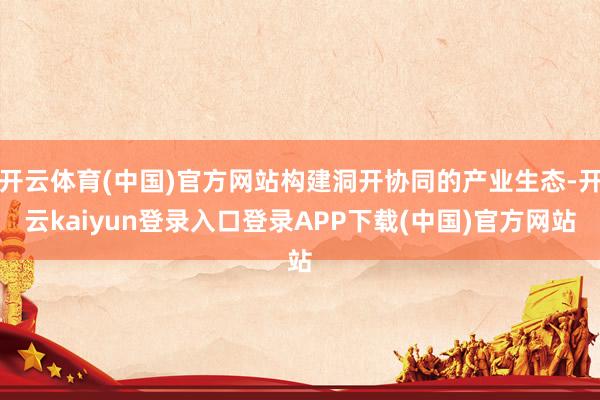开云体育(中国)官方网站构建洞开协同的产业生态-开云kaiyun登录入口登录APP下载(中国)官方网站