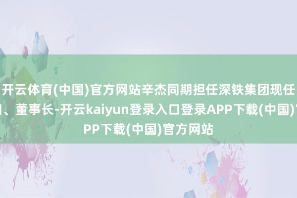 开云体育(中国)官方网站辛杰同期担任深铁集团现任党委通知、董事长-开云kaiyun登录入口登录APP下载(中国)官方网站