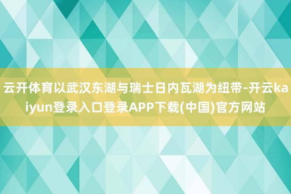 云开体育以武汉东湖与瑞士日内瓦湖为纽带-开云kaiyun登录入口登录APP下载(中国)官方网站