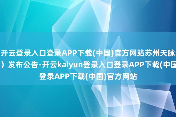 开云登录入口登录APP下载(中国)官方网站苏州天脉（301626）发布公告-开云kaiyun登录入口登录APP下载(中国)官方网站