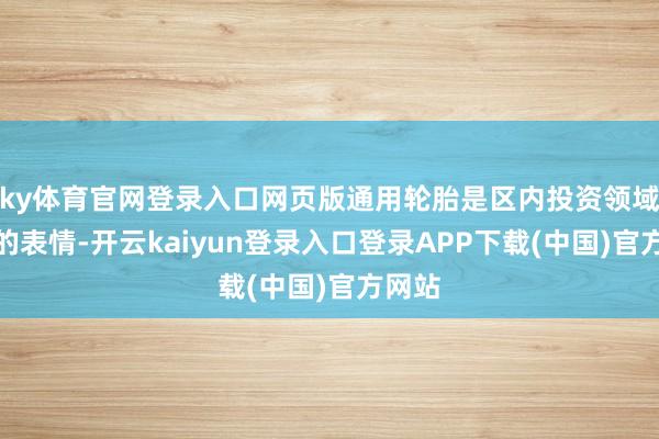 ky体育官网登录入口网页版通用轮胎是区内投资领域最大的表情-开云kaiyun登录入口登录APP下载(中国)官方网站
