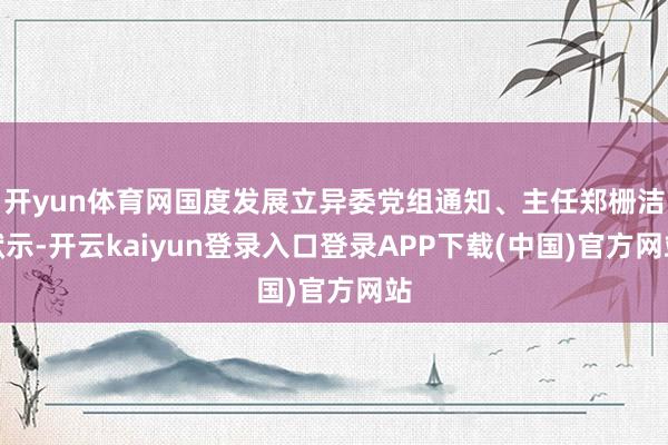 开yun体育网国度发展立异委党组通知、主任郑栅洁默示-开云kaiyun登录入口登录APP下载(中国)官方网站